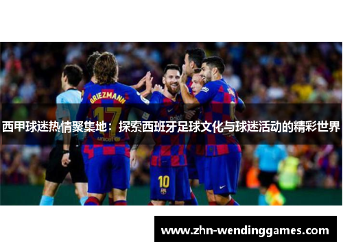 西甲球迷热情聚集地:探索西班牙足球文化与球迷活动的精彩世界 西甲球迷热情聚集地:探索西班牙足球文化与球迷活动的精彩世界