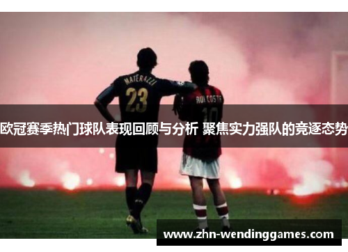 欧冠赛季热门球队表现回顾与分析 聚焦实力强队的竞逐态势 欧冠赛季热门球队表现回顾与分析 聚焦实力强队的竞逐态势