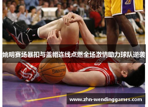 姚明赛场暴扣与盖帽连线点燃全场激情助力球队逆袭 姚明赛场暴扣与盖帽连线点燃全场激情助力球队逆袭
