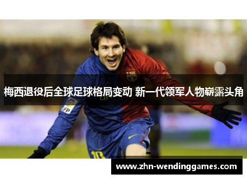 梅西退役后全球足球格局变动 新一代领军人物崭露头角 梅西退役后全球足球格局变动 新一代领军人物崭露头角