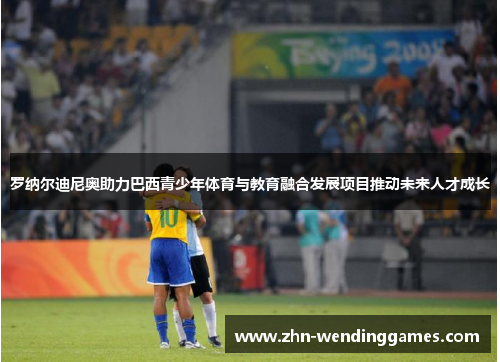 罗纳尔迪尼奥助力巴西青少年体育与教育融合发展项目推动未来人才成长