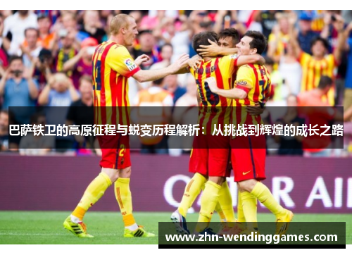 巴萨铁卫的高原征程与蜕变历程解析:从挑战到辉煌的成长之路 巴萨铁卫的高原征程与蜕变历程解析:从挑战到辉煌的成长之路