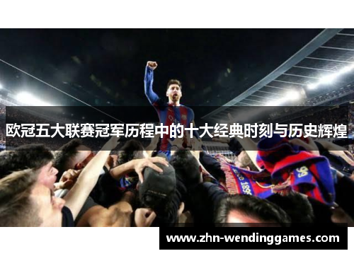 欧冠五大联赛冠军历程中的十大经典时刻与历史辉煌