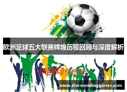 欧洲足球五大联赛辉煌历程回顾与深度解析 欧洲足球五大联赛辉煌历程回顾与深度解析