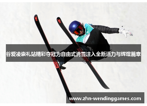 谷爱凌崇礼站精彩夺冠为自由式滑雪注入全新活力与辉煌篇章 谷爱凌崇礼站精彩夺冠为自由式滑雪注入全新活力与辉煌篇章