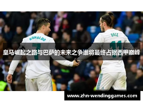 皇马崛起之路与巴萨的未来之争谁将最终占据西甲巅峰