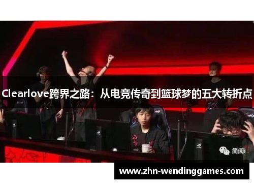 Clearlove跨界之路:从电竞传奇到篮球梦的五大转折点 Clearlove跨界之路:从电竞传奇到篮球梦的五大转折点
