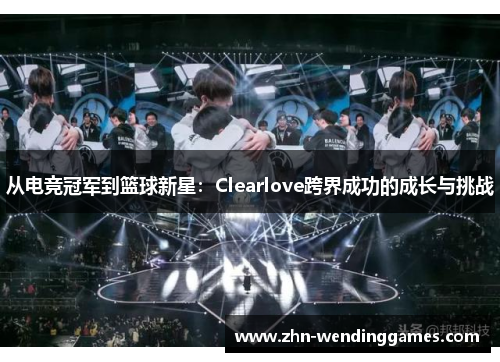 从电竞冠军到篮球新星:Clearlove跨界成功的成长与挑战 从电竞冠军到篮球新星:Clearlove跨界成功的成长与挑战
