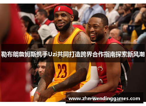 勒布朗詹姆斯携手Uzi共同打造跨界合作指南探索新风潮 勒布朗詹姆斯携手Uzi共同打造跨界合作指南探索新风潮