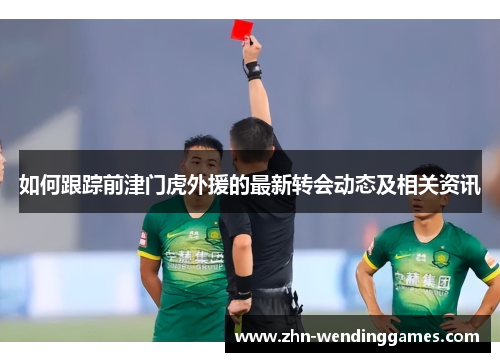 如何跟踪前津门虎外援的最新转会动态及相关资讯 如何跟踪前津门虎外援的最新转会动态及相关资讯