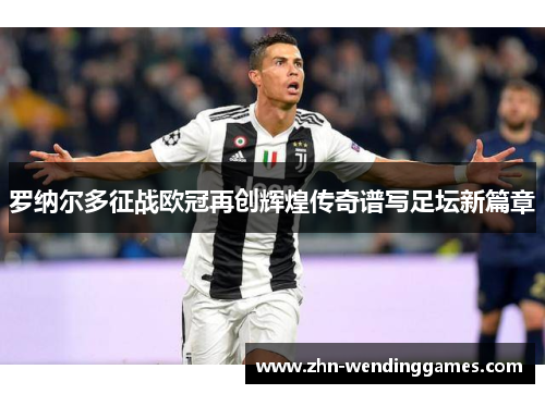 罗纳尔多征战欧冠再创辉煌传奇谱写足坛新篇章 罗纳尔多征战欧冠再创辉煌传奇谱写足坛新篇章