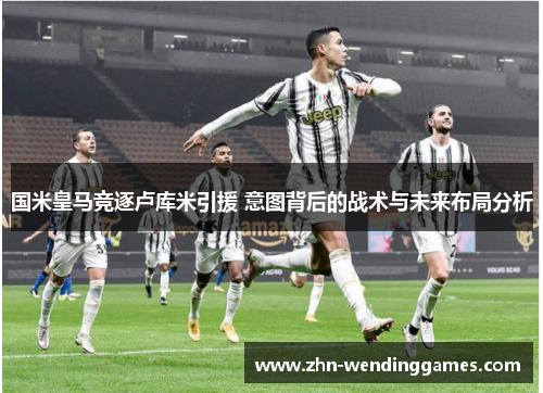 国米皇马竞逐卢库米引援 意图背后的战术与未来布局分析 国米皇马竞逐卢库米引援 意图背后的战术与未来布局分析