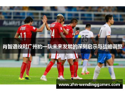 肖智退役对广州豹一队未来发展的深刻启示与战略调整 肖智退役对广州豹一队未来发展的深刻启示与战略调整
