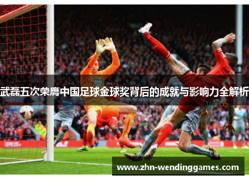 武磊五次荣膺中国足球金球奖背后的成就与影响力全解析 武磊五次荣膺中国足球金球奖背后的成就与影响力全解析