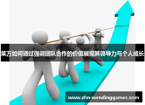 莱万如何通过强调团队合作的价值展现其领导力与个人成长 莱万如何通过强调团队合作的价值展现其领导力与个人成长