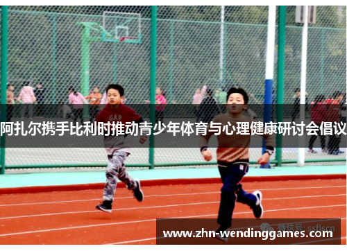 阿扎尔携手比利时推动青少年体育与心理健康研讨会倡议 阿扎尔携手比利时推动青少年体育与心理健康研讨会倡议