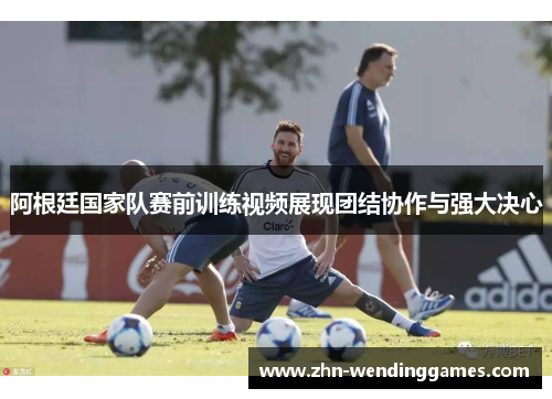 阿根廷国家队赛前训练视频展现团结协作与强大决心 阿根廷国家队赛前训练视频展现团结协作与强大决心