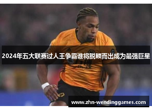 2024年五大联赛过人王争霸谁将脱颖而出成为最强巨星 2024年五大联赛过人王争霸谁将脱颖而出成为最强巨星