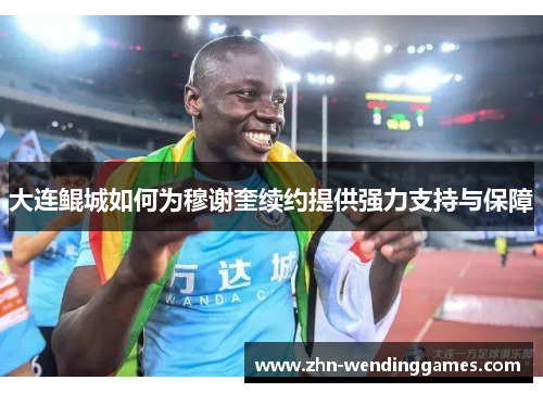 大连鲲城如何为穆谢奎续约提供强力支持与保障 大连鲲城如何为穆谢奎续约提供强力支持与保障