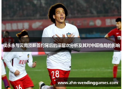 侯永永与云南顶薪签约背后的深层次分析及其对中超格局的影响 侯永永与云南顶薪签约背后的深层次分析及其对中超格局的影响