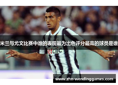米兰与尤文比赛中谁的表现最为出色评分最高的球员是谁 米兰与尤文比赛中谁的表现最为出色评分最高的球员是谁