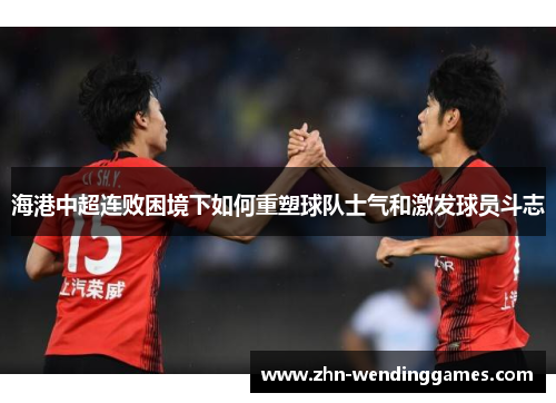 海港中超连败困境下如何重塑球队士气和激发球员斗志