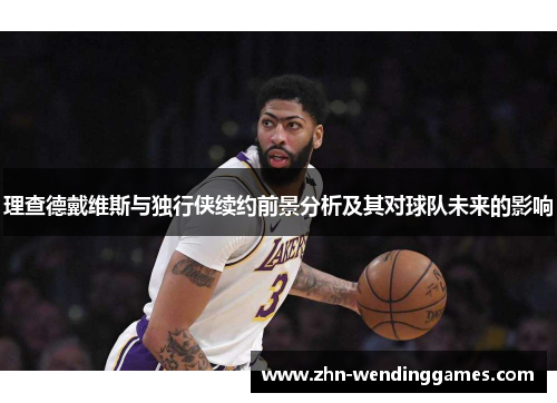 理查德戴维斯与独行侠续约前景分析及其对球队未来的影响 理查德戴维斯与独行侠续约前景分析及其对球队未来的影响