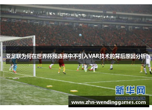 亚足联为何在世界杯预选赛中不引入VAR技术的背后原因分析 亚足联为何在世界杯预选赛中不引入VAR技术的背后原因分析