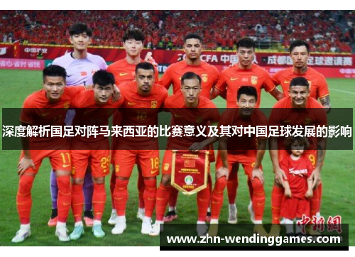 深度解析国足对阵马来西亚的比赛意义及其对中国足球发展的影响