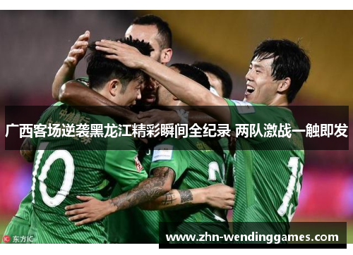 广西客场逆袭黑龙江精彩瞬间全纪录 两队激战一触即发 广西客场逆袭黑龙江精彩瞬间全纪录 两队激战一触即发