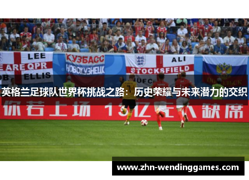 英格兰足球队世界杯挑战之路:历史荣耀与未来潜力的交织 英格兰足球队世界杯挑战之路:历史荣耀与未来潜力的交织