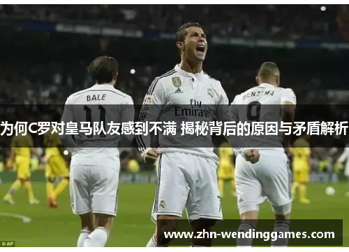 为何C罗对皇马队友感到不满 揭秘背后的原因与矛盾解析 为何C罗对皇马队友感到不满 揭秘背后的原因与矛盾解析