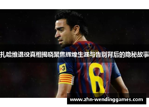 扎哈维退役真相揭晓聚焦辉煌生涯与告别背后的隐秘故事 扎哈维退役真相揭晓聚焦辉煌生涯与告别背后的隐秘故事