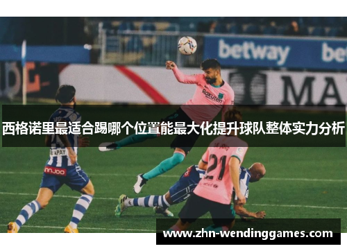 西格诺里最适合踢哪个位置能最大化提升球队整体实力分析 西格诺里最适合踢哪个位置能最大化提升球队整体实力分析