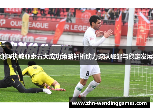 谢晖执教亚泰五大成功策略解析助力球队崛起与稳定发展 谢晖执教亚泰五大成功策略解析助力球队崛起与稳定发展