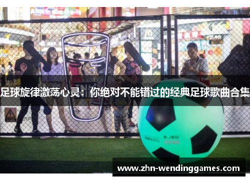 足球旋律激荡心灵:你绝对不能错过的经典足球歌曲合集 足球旋律激荡心灵:你绝对不能错过的经典足球歌曲合集